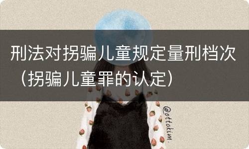 刑法对拐骗儿童规定量刑档次（拐骗儿童罪的认定）