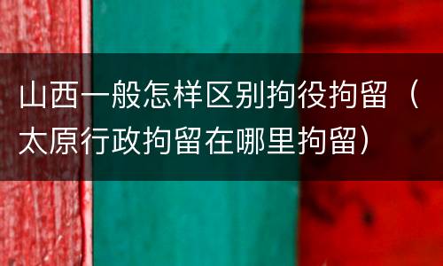 山西一般怎样区别拘役拘留（太原行政拘留在哪里拘留）
