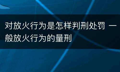 对放火行为是怎样判刑处罚 一般放火行为的量刑