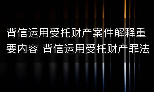 背信运用受托财产案件解释重要内容 背信运用受托财产罪法条