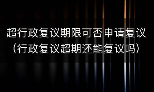 超行政复议期限可否申请复议（行政复议超期还能复议吗）