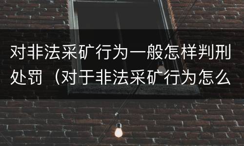 对非法采矿行为一般怎样判刑处罚（对于非法采矿行为怎么处理）