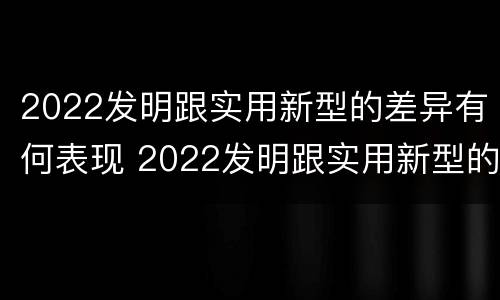 2022发明跟实用新型的差异有何表现 2022发明跟实用新型的差异有何表现和意义