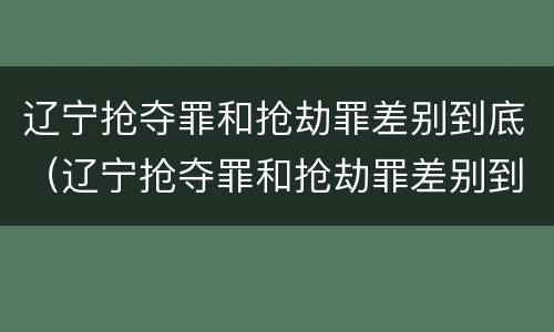 辽宁抢夺罪和抢劫罪差别到底（辽宁抢夺罪和抢劫罪差别到底在哪）