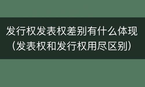 发行权发表权差别有什么体现（发表权和发行权用尽区别）