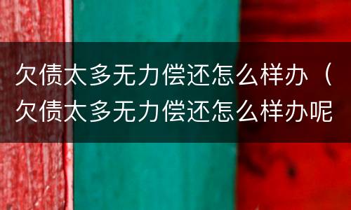 欠债太多无力偿还怎么样办（欠债太多无力偿还怎么样办呢）