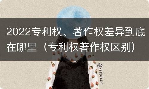 2022专利权、著作权差异到底在哪里（专利权著作权区别）