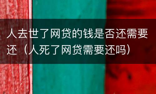 人去世了网贷的钱是否还需要还（人死了网贷需要还吗）