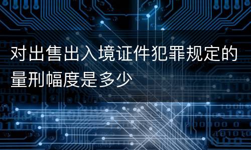 对出售出入境证件犯罪规定的量刑幅度是多少
