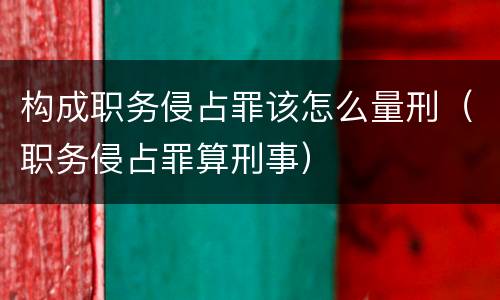 构成职务侵占罪该怎么量刑（职务侵占罪算刑事）
