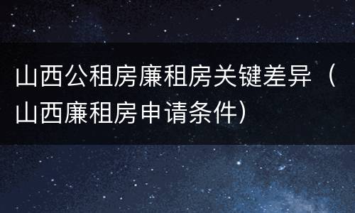 山西公租房廉租房关键差异（山西廉租房申请条件）