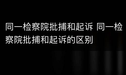 同一检察院批捕和起诉 同一检察院批捕和起诉的区别