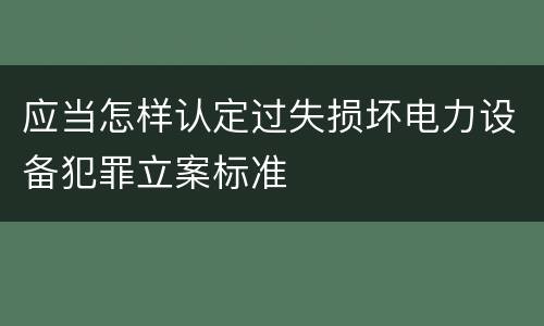应当怎样认定过失损坏电力设备犯罪立案标准