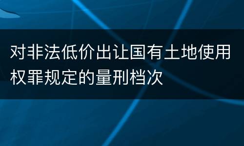 对非法低价出让国有土地使用权罪规定的量刑档次