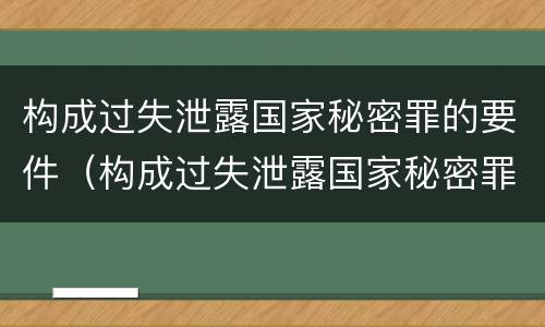 构成过失泄露国家秘密罪的要件（构成过失泄露国家秘密罪的要件有哪些）