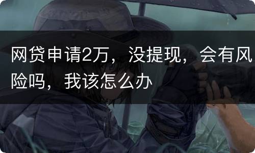 网贷申请2万，没提现，会有风险吗，我该怎么办