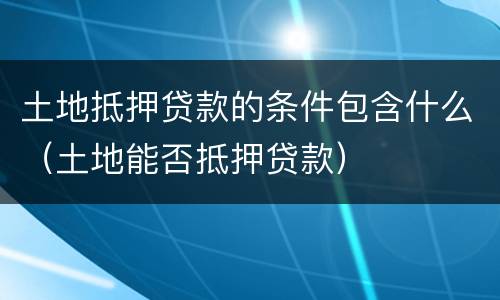 土地抵押贷款的条件包含什么（土地能否抵押贷款）