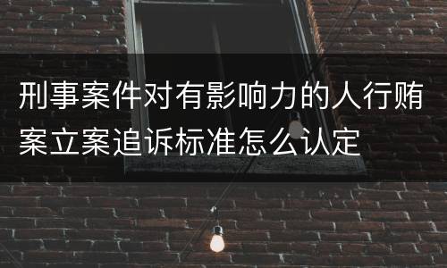 刑事案件对有影响力的人行贿案立案追诉标准怎么认定