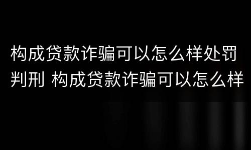 构成贷款诈骗可以怎么样处罚判刑 构成贷款诈骗可以怎么样处罚判刑吗