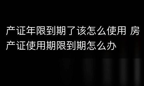 产证年限到期了该怎么使用 房产证使用期限到期怎么办