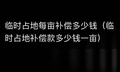 临时占地每亩补偿多少钱（临时占地补偿款多少钱一亩）
