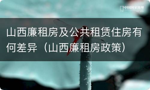 山西廉租房及公共租赁住房有何差异（山西廉租房政策）