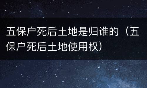 五保户死后土地是归谁的（五保户死后土地使用权）