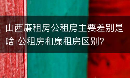 山西廉租房公租房主要差别是啥 公租房和廉租房区别?