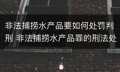 非法捕捞水产品要如何处罚判刑 非法捕捞水产品罪的刑法处罚