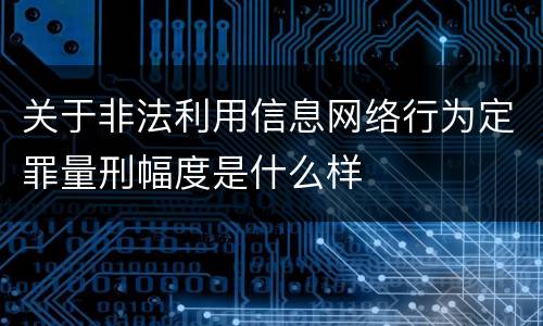 关于非法利用信息网络行为定罪量刑幅度是什么样