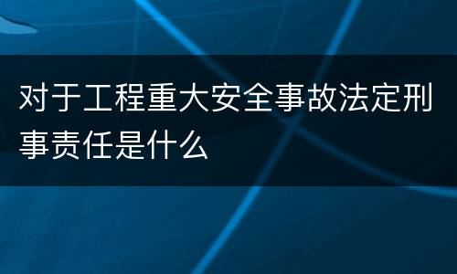 对于工程重大安全事故法定刑事责任是什么