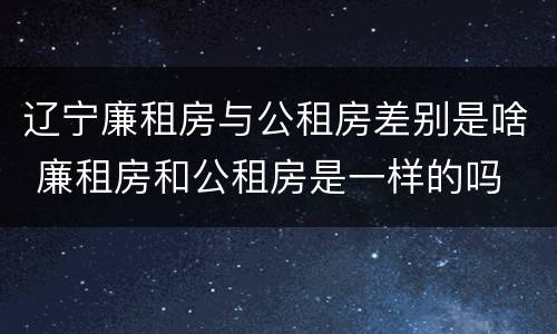 辽宁廉租房与公租房差别是啥 廉租房和公租房是一样的吗