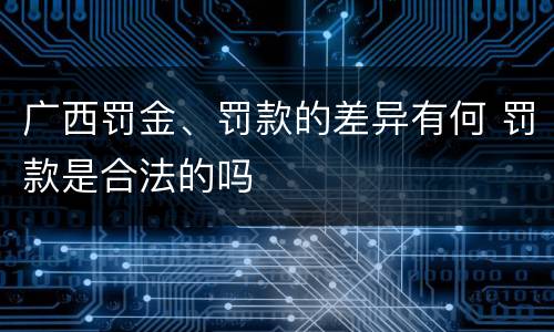广西罚金、罚款的差异有何 罚款是合法的吗