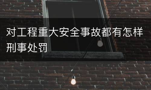 对工程重大安全事故都有怎样刑事处罚