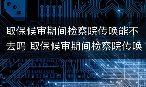 取保候审期间检察院传唤能不去吗 取保候审期间检察院传唤能不去吗怎么办