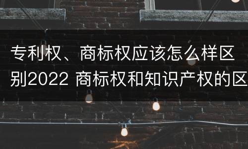 专利权、商标权应该怎么样区别2022 商标权和知识产权的区别