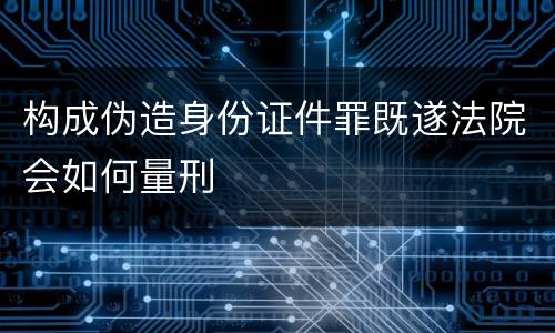 构成伪造身份证件罪既遂法院会如何量刑