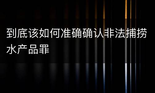 到底该如何准确确认非法捕捞水产品罪