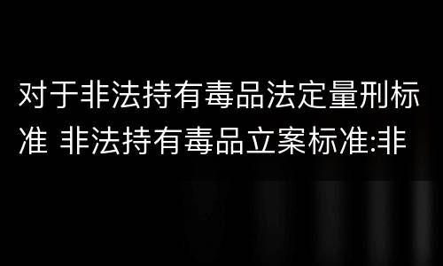 对于非法持有毒品法定量刑标准 非法持有毒品立案标准:非法持有毒品量刑标准是什么