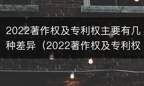 2022著作权及专利权主要有几种差异（2022著作权及专利权主要有几种差异类型）