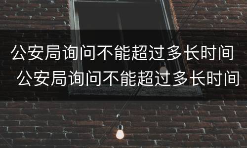 公安局询问不能超过多长时间 公安局询问不能超过多长时间怎么回答