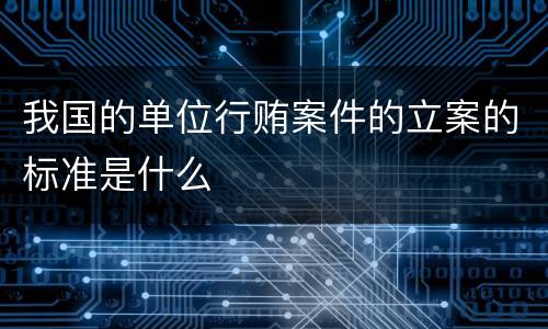 我国的单位行贿案件的立案的标准是什么