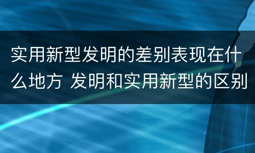 实用新型发明的差别表现在什么地方 发明和实用新型的区别和联系有什么