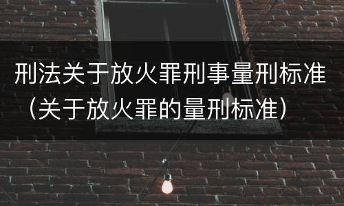 刑法关于放火罪刑事量刑标准（关于放火罪的量刑标准）