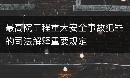 最高院工程重大安全事故犯罪的司法解释重要规定