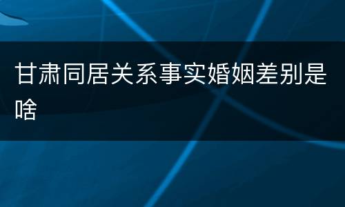甘肃同居关系事实婚姻差别是啥