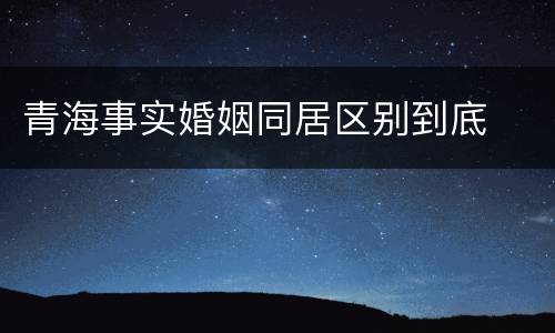 青海事实婚姻同居区别到底