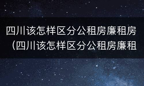 四川该怎样区分公租房廉租房（四川该怎样区分公租房廉租房和商品房）