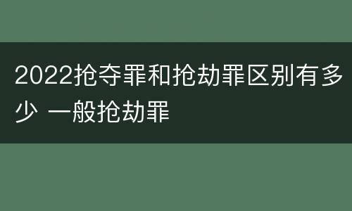 2022抢夺罪和抢劫罪区别有多少 一般抢劫罪