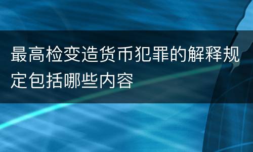最高检变造货币犯罪的解释规定包括哪些内容